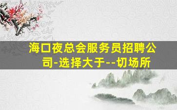 海口夜总会服务员招聘公司-选择大于--切场所